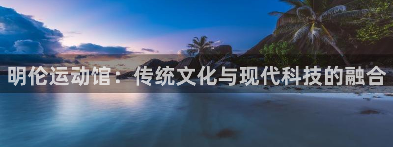 哈哈体育娱乐首页网站大全：明伦运动馆：传统文化与现代科技的融